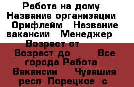 Работа на дому › Название организации ­ Орифлейм › Название вакансии ­ Менеджер  › Возраст от ­ 18 › Возраст до ­ 30 - Все города Работа » Вакансии   . Чувашия респ.,Порецкое. с.